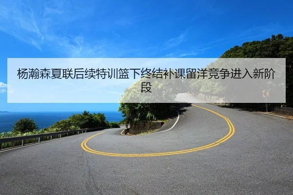 杨瀚森夏联后续特训篮下终结补课留洋竞争进入新阶段