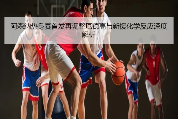 阿森纳热身赛首发再调整厄德高与新援化学反应深度解析