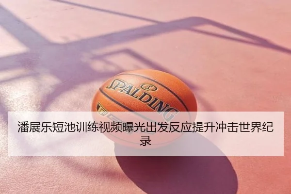 潘展乐短池训练视频曝光出发反应提升冲击世界纪录