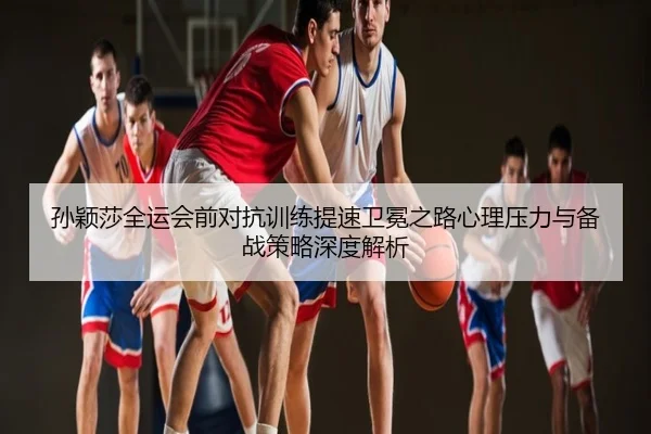 孙颖莎全运会前对抗训练提速卫冕之路心理压力与备战策略深度解析