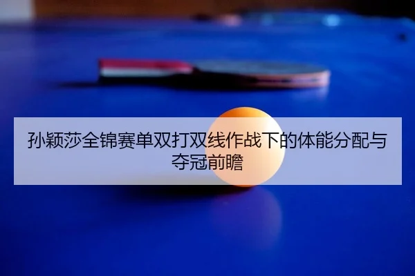 孙颖莎全锦赛单双打双线作战下的体能分配与夺冠前瞻