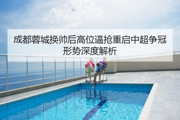成都蓉城换帅后高位逼抢重启中超争冠形势深度解析